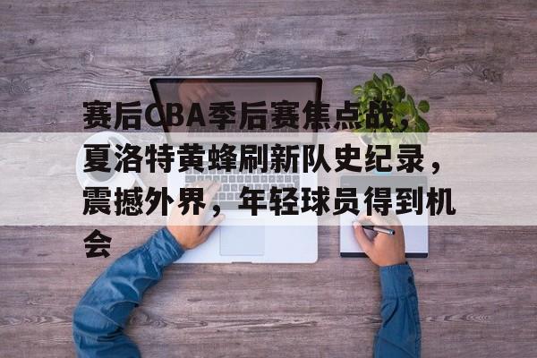 九游娱乐APP-赛后CBA季后赛焦点战，夏洛特黄蜂刷新队史纪录，震撼外界，年轻球员得到机会的简单介绍