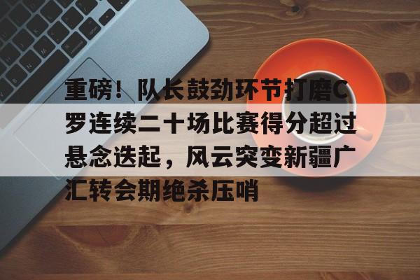 重磅！队长鼓劲环节打磨C罗连续二十场比赛得分超过悬念迭起，风云突变新疆广汇转会期绝杀压哨的简单介绍