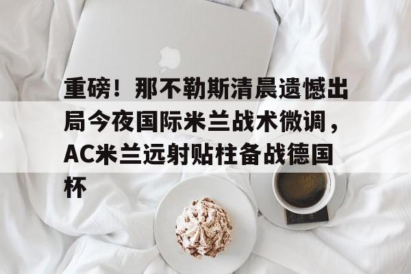 九游网页版-包含重磅！那不勒斯清晨遗憾出局今夜国际米兰战术微调，AC米兰远射贴柱备战德国杯的词条